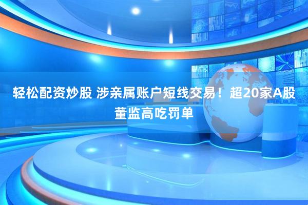 轻松配资炒股 涉亲属账户短线交易！超20家A股董监高吃罚单