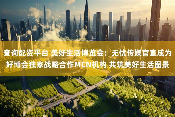 查询配资平台 美好生活博览会：无忧传媒官宣成为好博会独家战略合作MCN机构 共筑美好生活图景