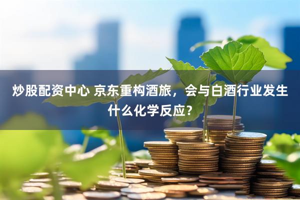 炒股配资中心 京东重构酒旅，会与白酒行业发生什么化学反应？
