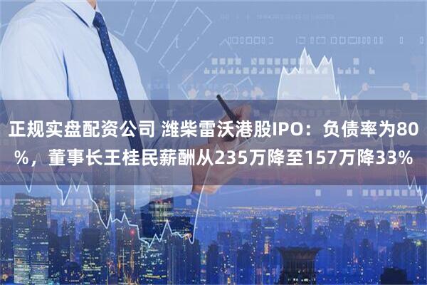 正规实盘配资公司 潍柴雷沃港股IPO：负债率为80%，董事长王桂民薪酬从235万降至157万降33%