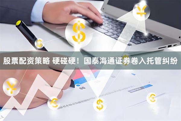 股票配资策略 硬碰硬！国泰海通证券卷入托管纠纷