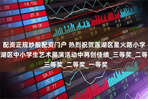 配资正规炒股配资门户 热烈祝贺莲湖区星火路小学在2025莲湖区中小学生艺术展演活动中再创佳绩_三等奖_二等奖_一等奖