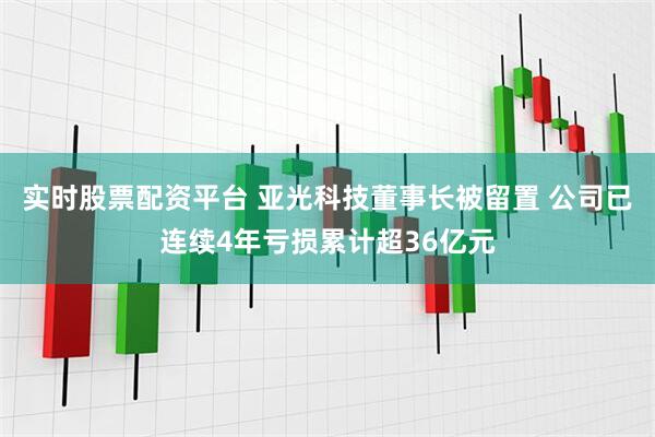 实时股票配资平台 亚光科技董事长被留置 公司已连续4年亏损累计超36亿元