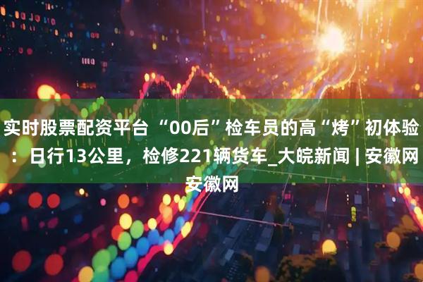 实时股票配资平台 “00后”检车员的高“烤”初体验 ：日行13公里，检修221辆货车_大皖新闻 | 安徽网