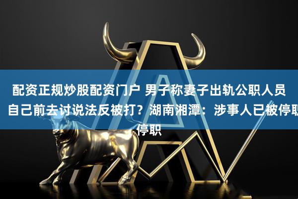 配资正规炒股配资门户 男子称妻子出轨公职人员，自己前去讨说法反被打？湖南湘潭：涉事人已被停职