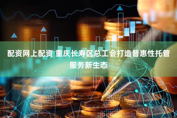 配资网上配资 重庆长寿区总工会打造普惠性托管服务新生态