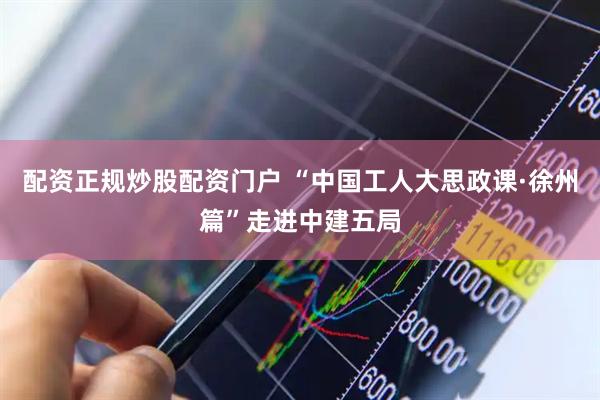 配资正规炒股配资门户 “中国工人大思政课·徐州篇”走进中建五局