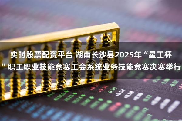 实时股票配资平台 湖南长沙县2025年“星工杯”职工职业技能竞赛工会系统业务技能竞赛决赛举行