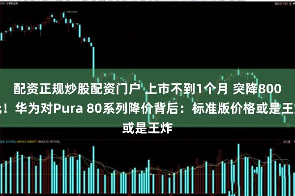 配资正规炒股配资门户 上市不到1个月 突降800元！华为对Pura 80系列降价背后：标准版价格或是王炸