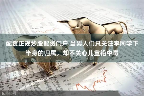 配资正规炒股配资门户 当男人们只关注李同学下半身的归属，却不关心儿童铅中毒