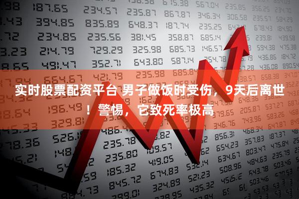 实时股票配资平台 男子做饭时受伤，9天后离世！警惕，它致死率极高