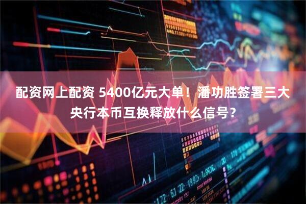 配资网上配资 5400亿元大单！潘功胜签署三大央行本币互换释放什么信号？