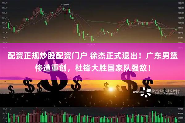 配资正规炒股配资门户 徐杰正式退出！广东男篮惨遭重创，杜锋大胜国家队强敌！
