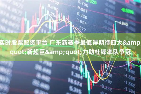 实时股票配资平台 广东新赛季最值得期待四大&quot;新超巨&quot;力助杜锋率队争冠
