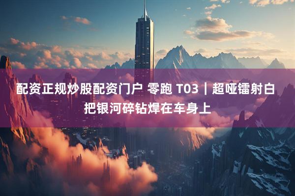 配资正规炒股配资门户 零跑 T03｜超哑镭射白 把银河碎钻焊在车身上