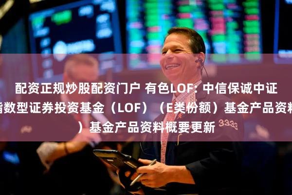 配资正规炒股配资门户 有色LOF: 中信保诚中证800有色指数型证券投资基金（LOF）（E类份额）基金产品资料概要更新
