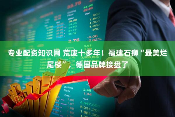 专业配资知识网 荒废十多年！福建石狮“最美烂尾楼”，德国品牌接盘了