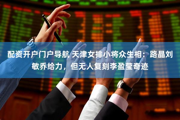 配资开户门户导航 天津女排小将众生相：路晶刘敏乔给力，但无人复刻李盈莹奇迹