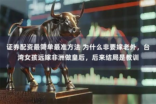 证券配资最简单最准方法 为什么非要嫁老外，台湾女孩远嫁非洲做皇后，后来结局是教训