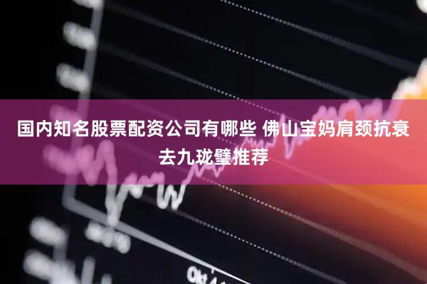 国内知名股票配资公司有哪些 佛山宝妈肩颈抗衰去九珑璧推荐
