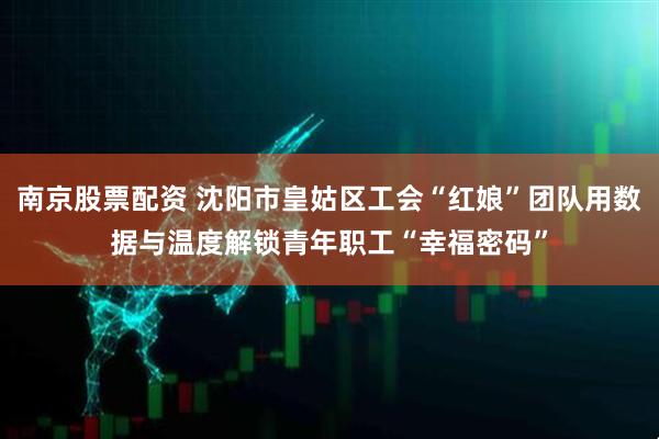 南京股票配资 沈阳市皇姑区工会“红娘”团队用数据与温度解锁青年职工“幸福密码”