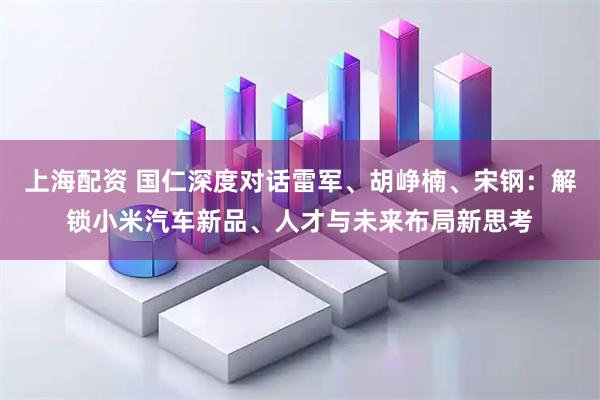 上海配资 国仁深度对话雷军、胡峥楠、宋钢：解锁小米汽车新品、人才与未来布局新思考