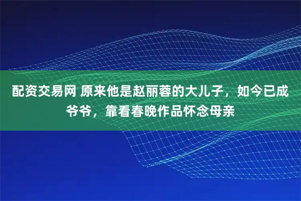 配资交易网 原来他是赵丽蓉的大儿子，如今已成爷爷，靠看春晚作品怀念母亲