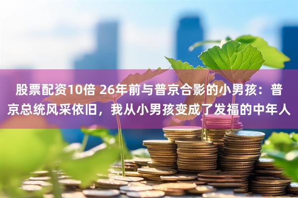 股票配资10倍 26年前与普京合影的小男孩：普京总统风采依旧，我从小男孩变成了发福的中年人