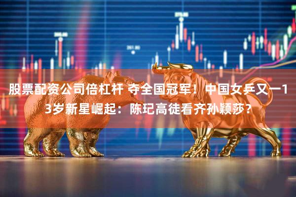 股票配资公司倍杠杆 夺全国冠军！中国女乒又一13岁新星崛起：陈玘高徒看齐孙颖莎？