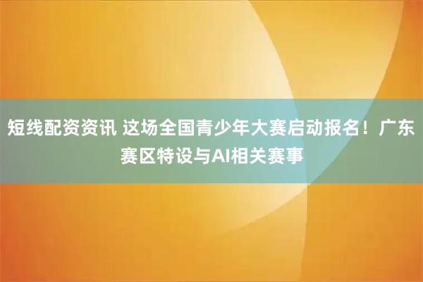 短线配资资讯 这场全国青少年大赛启动报名！广东赛区特设与AI相关赛事