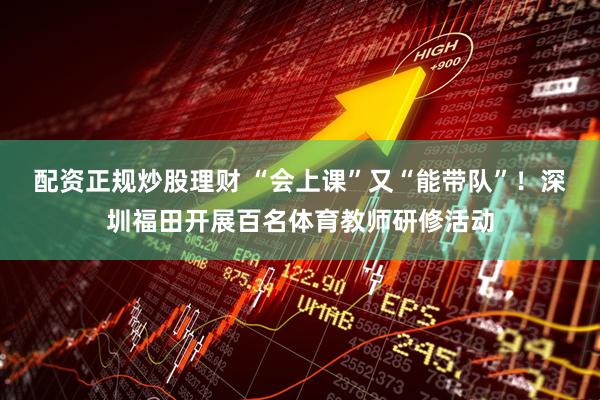 配资正规炒股理财 “会上课”又“能带队”!深圳福田开展百名体育教师研修活动