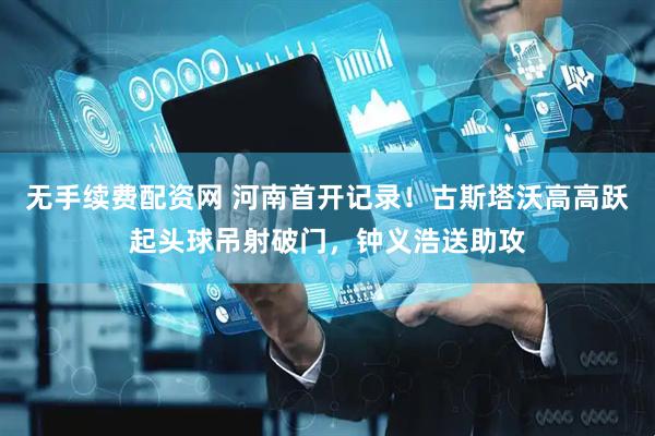 无手续费配资网 河南首开记录！古斯塔沃高高跃起头球吊射破门，钟义浩送助攻