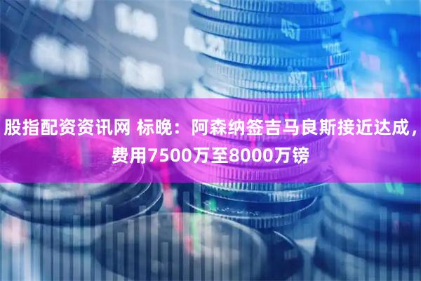 股指配资资讯网 标晚：阿森纳签吉马良斯接近达成，费用7500万至8000万镑