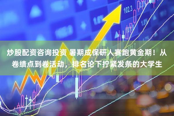 炒股配资咨询投资 暑期成保研人赛跑黄金期！从卷绩点到卷活动，排名论下拧紧发条的大学生