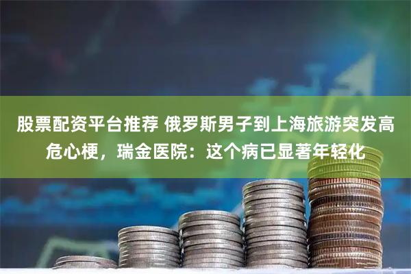 股票配资平台推荐 俄罗斯男子到上海旅游突发高危心梗，瑞金医院：这个病已显著年轻化