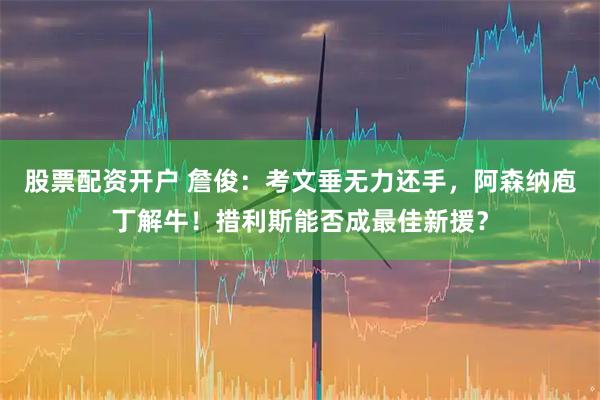 股票配资开户 詹俊：考文垂无力还手，阿森纳庖丁解牛！措利斯能否成最佳新援？