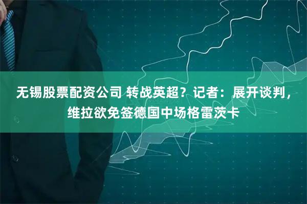 无锡股票配资公司 转战英超？记者：展开谈判，维拉欲免签德国中场格雷茨卡