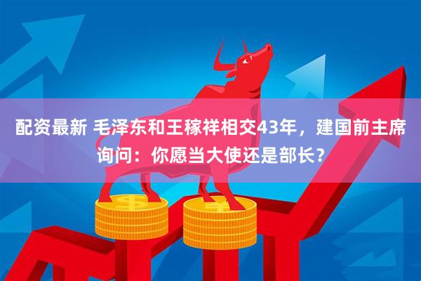 配资最新 毛泽东和王稼祥相交43年，建国前主席询问：你愿当大使还是部长？