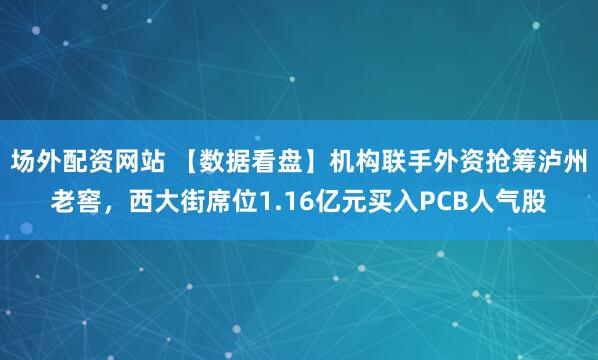场外配资网站 【数据看盘】机构联手外资抢筹泸州老窖,西大街席位1.16亿元买入PCB人气股